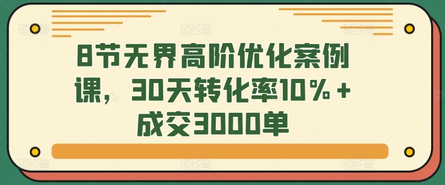 8节无界高阶优化案例课，30天转化率10%+成交3000单-副业宝典