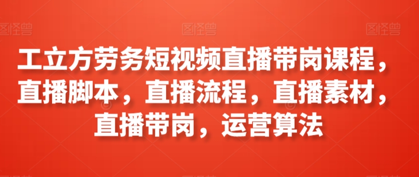 工立方劳务短视频直播带岗课程，直播脚本，直播流程，直播素材，直播带岗，运营算法-副业宝典