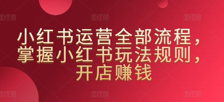 小红书运营全部流程，掌握小红书玩法规则，开店赚钱-副业宝典