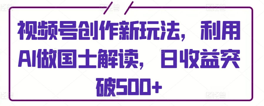 视频号创作新玩法，利用AI做国士解读，日收益突破500+-副业宝典