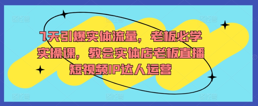 7天引爆实体流量，老板必学实操课，教会实体店老板直播短视频IP达人运营-副业宝典
