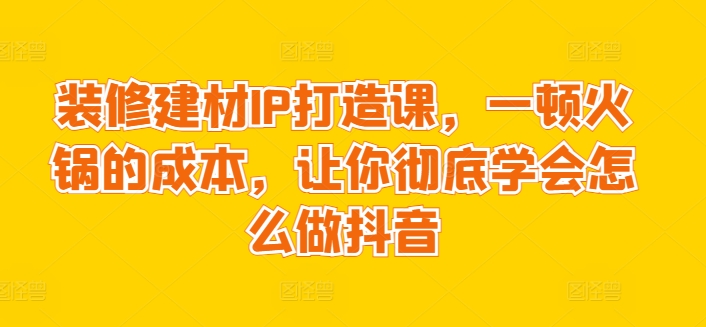 装修建材IP打造课，一顿火锅的成本，让你彻底学会怎么做抖音-副业宝典