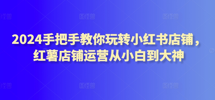 2024手把手教你玩转小红书店铺，红薯店铺运营从小白到大神-副业宝典