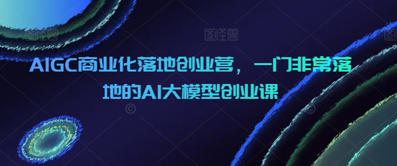 AIGC商业化落地创业营，一门非常落地的AI大模型创业课-副业宝典