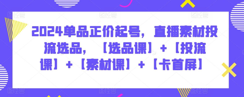 2024单品正价起号，直播素材投流选品，【选品课】+【投流课】+【素材课】+【卡首屏】-副业宝典