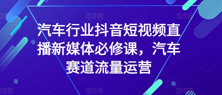 汽车行业抖音短视频直播新媒体必修课，汽车赛道流量运营-副业宝典