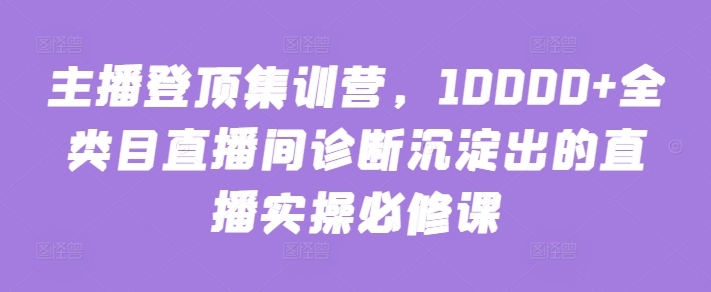 主播登顶集训营，10000+全类目直播间诊断沉淀出的直播实操必修课-副业宝典