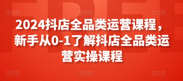 2024抖店全品类运营课程，新手从0-1了解抖店全品类运营实操课程-副业宝典