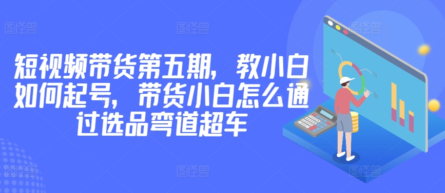 价值2980短视频带货第五期，教小白如何起号，带货小白怎么通过选品弯道超车-副业宝典