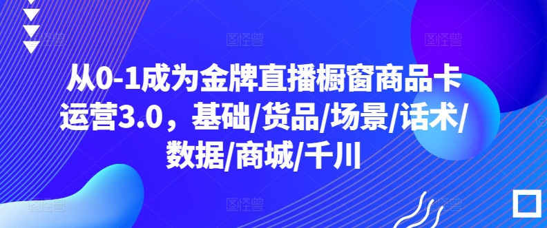 从0-1成为金牌直播橱窗商品卡运营3.0，基础/货品/场景/话术/数据/商城/千川-副业宝典
