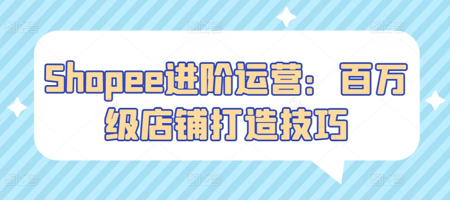 Shopee进阶运营：百万级店铺打造技巧-副业宝典
