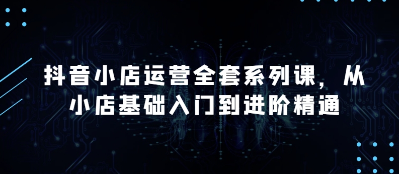 抖音小店运营全套系列课，全新升级，从小店基础入门到进阶精通，系统掌握月销百万小店的核心秘密-副业宝典