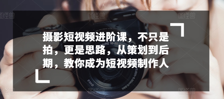 摄影短视频进阶课，不只是拍，更是思路，从策划到后期，教你成为短视频制作人-副业宝典