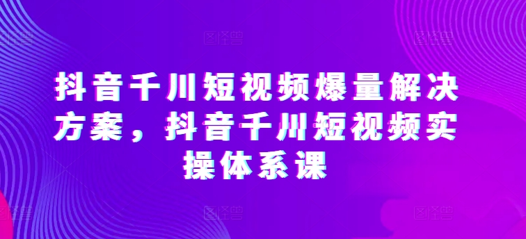 抖音千川短视频爆量解决方案，抖音千川短视频实操体系课-副业宝典