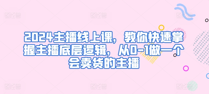 2024主播线上课，教你快速掌握主播底层逻辑，从0-1做一个会卖货的主播-副业宝典