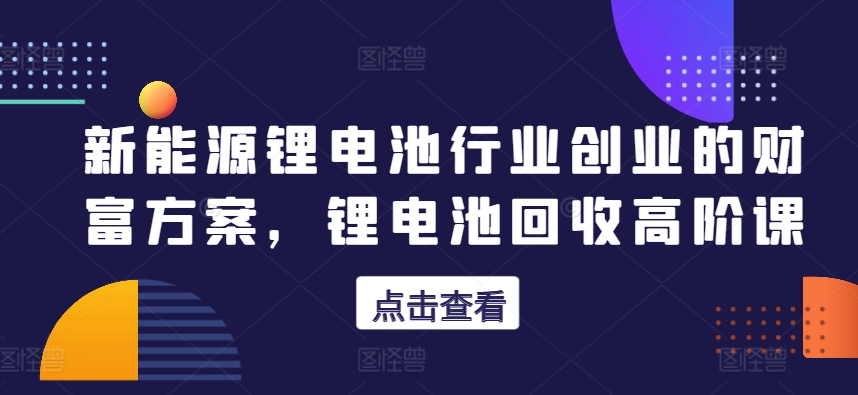 新能源锂电池行业创业的财富方案，锂电池回收高阶课-副业宝典