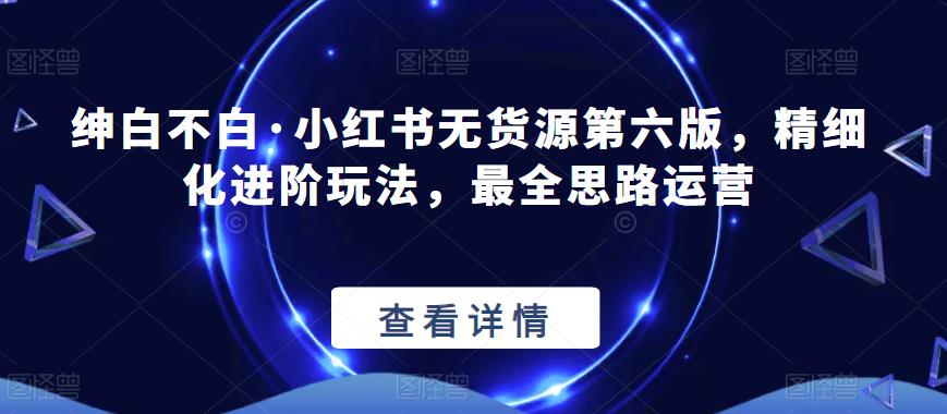 绅白不白·小红书无货源第六版，精细化进阶玩法，最全思路运营-副业宝典