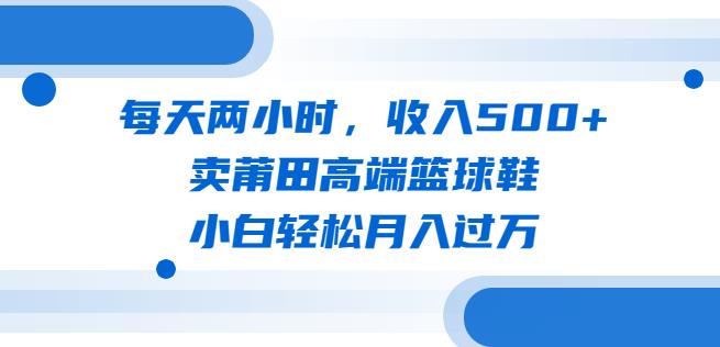 每天两小时，收入500+，卖莆田高端篮球鞋，小白轻松月入过万（教程+素材）【揭秘】-副业宝典