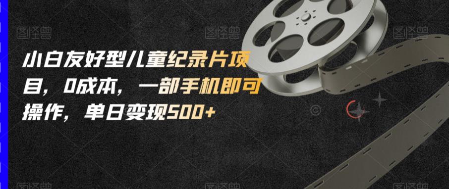 小白友好型儿童纪录片项目，0成本，一部手机即可操作，单日变现500+【揭秘】-副业宝典