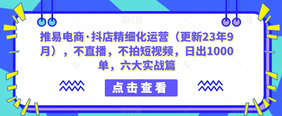 推易电商·抖店精细化运营（更新23年9月），不直播，不拍短视频，日出1000单，六大实战篇-副业宝典