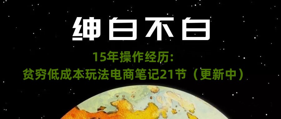 绅白不白·15年操作经历：贫穷低成本玩法电商笔记21节（更新中）-副业宝典
