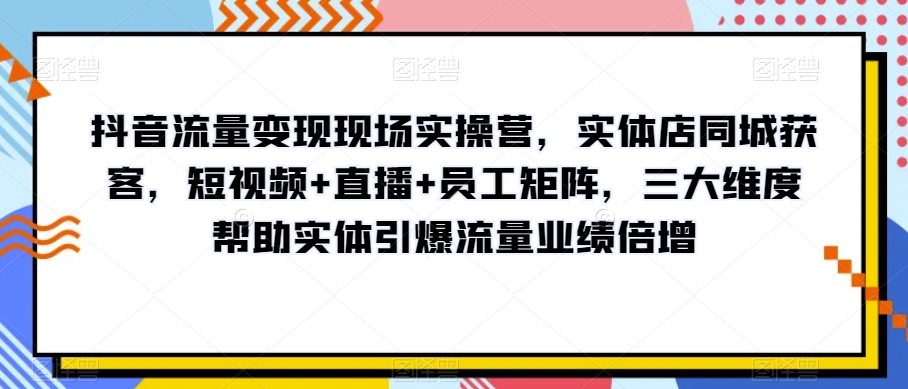 抖音流量变现现场实操营，实体店同城获客，短视频+直播+员工矩阵，三大维度帮助实体引爆流量业绩倍增-副业宝典