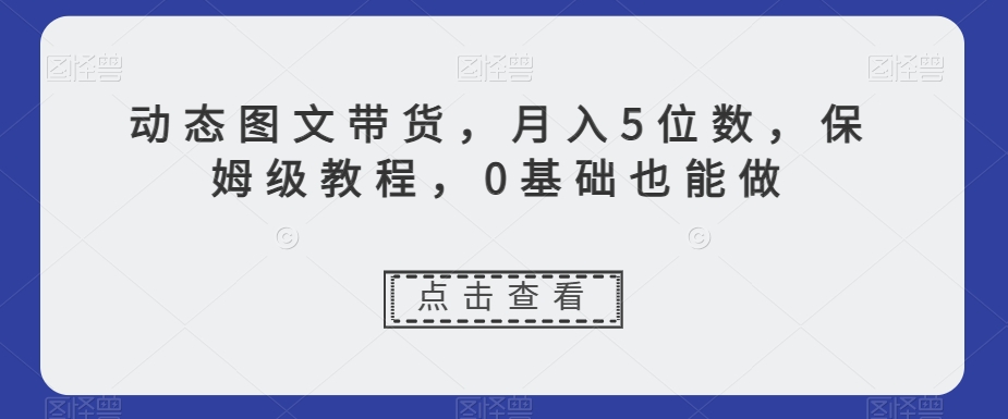 动态图文带货，月入5位数，保姆级教程，0基础也能做【揭秘】-副业宝典