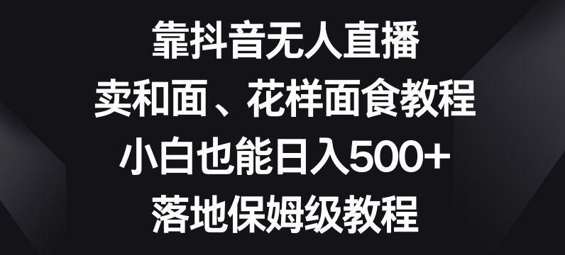 靠抖音无人直播，卖和面、花样面试教程，小白也能日入500+，落地保姆级教程【揭秘】-副业宝典