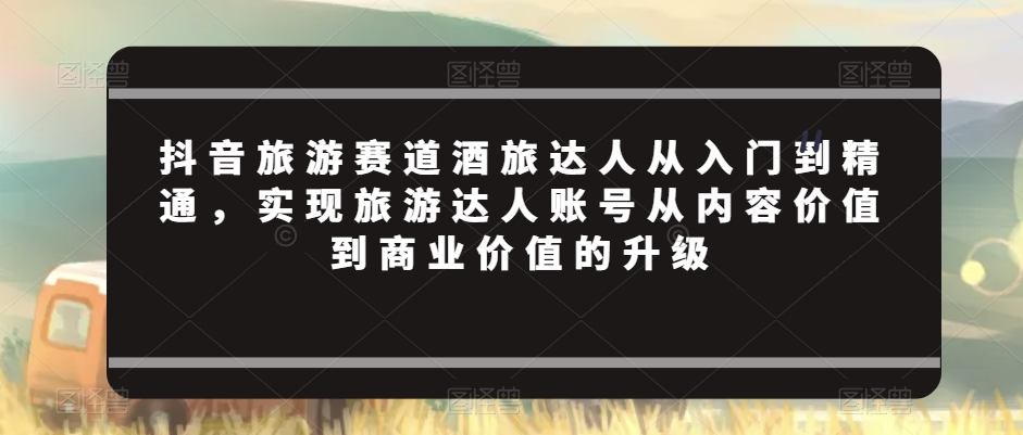 抖音旅游赛道酒旅达人从入门到精通，实现旅游达人账号从内容价值到商业价值的升级-副业宝典