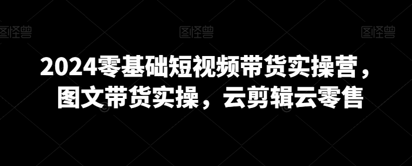 2024零基础短视频带货实操营，图文带货实操，云剪辑云零售-副业宝典