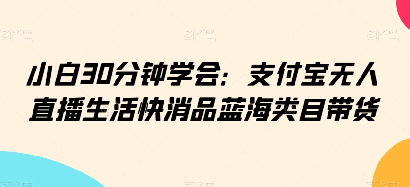 小白30分钟学会：支付宝无人直播生活快消品蓝海类目带货-副业宝典