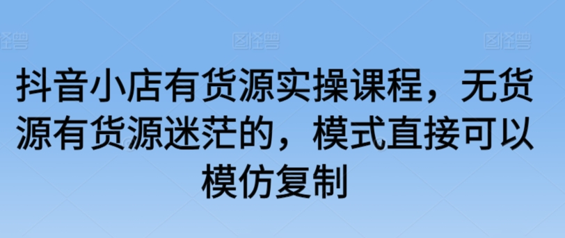 抖音小店有货源实操课程，无货源有货源迷茫的，模式直接可以模仿复制-副业宝典