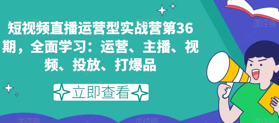 短视频直播运营型实战营第36期，全面学习：运营、主播、视频、投放、打爆品-副业宝典