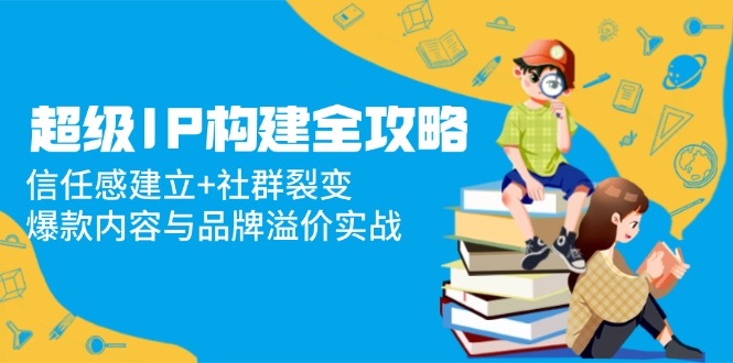 （14747期）超级IP构建全攻略：信任感建立+社群裂变，爆款内容与品牌溢价实战-副业宝典