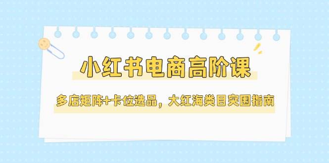 小红书电商高阶课，多店矩阵+卡位选品，大红海类目突围指南（更新5月）-副业宝典