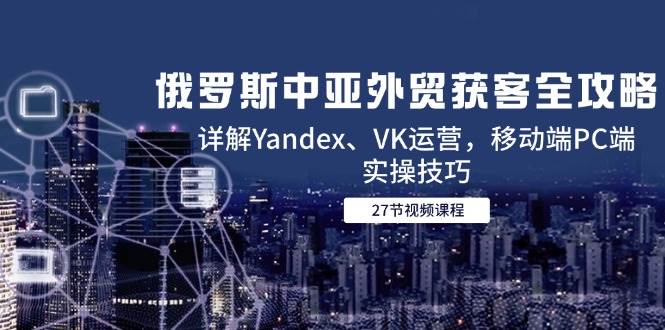俄罗斯中亚外贸获客全攻略，详解Yandex、VK运营，移动端PC端实操技巧-副业宝典