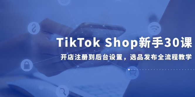 （14960期）TikTok Shop新手30课，开店注册到后台设置，选品发布全流程教学-副业宝典