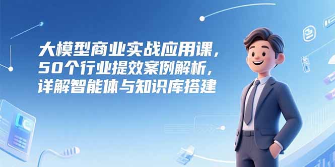 大模型商业实战应用课，50个行业提效案例解析，详解智能体与知识库搭建-副业宝典