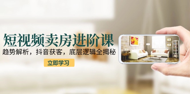 短视频卖房进阶课：趋势解析，抖音获客，底层逻辑全揭秘-副业宝典