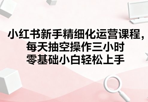 小红书新手精细化运营课程，每天抽空操作三小时，零基础小白轻松上手-副业宝典