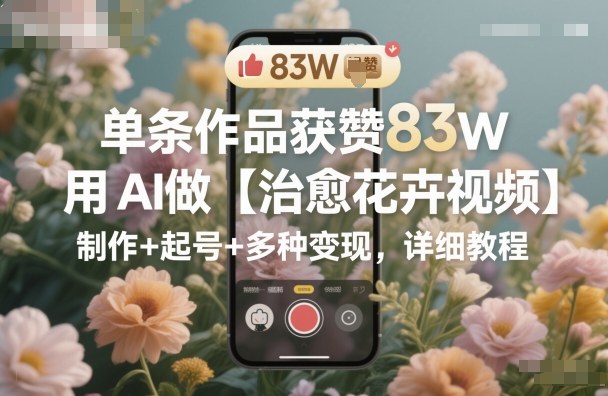 单条作品获赞83W，用AI做【治愈花卉视频】，制作+起号+多种变现，详细教程-副业宝典