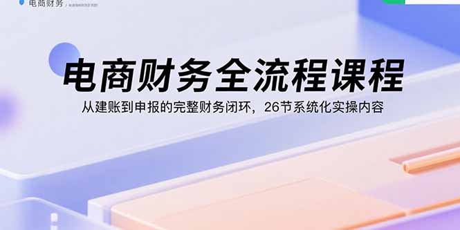 电商财务全流程课程：从建账到申报的完整财务闭环，26节系统化实操内容-副业宝典