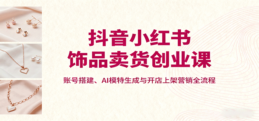 抖音小红书饰品卖货创业课，账号搭建、AI模特生成与开店上架营销全流程-副业宝典