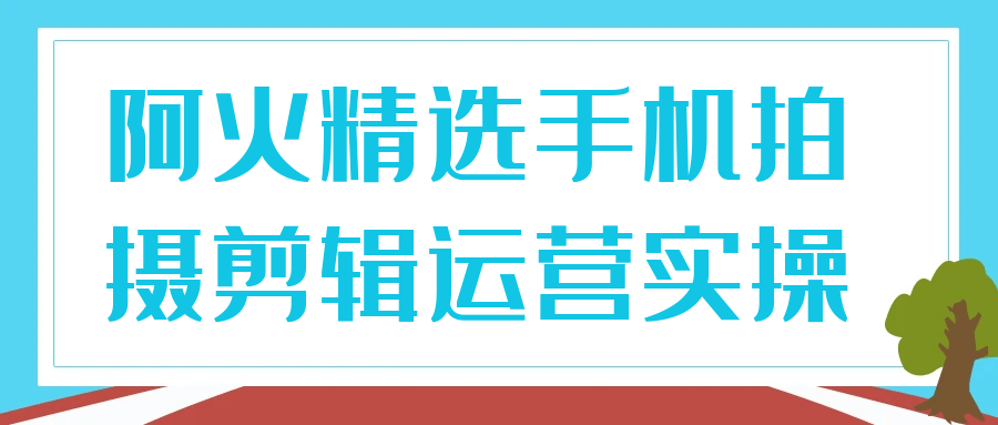 阿火精选手机拍摄剪辑运营实操-副业宝典